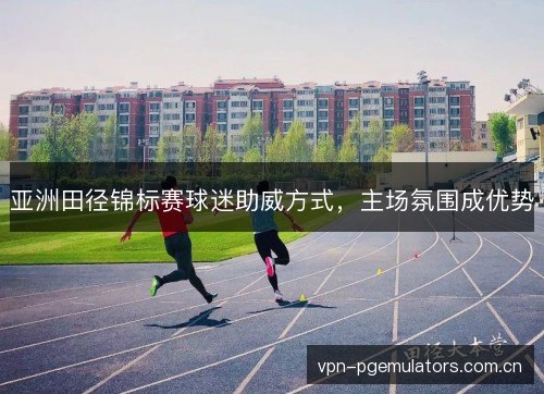 亚洲田径锦标赛球迷助威方式,主场氛围成优势 亚洲田径锦标赛球迷助威方式,主场氛围成优势