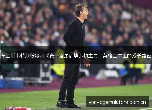 布兰斯韦特从低级别联赛一路踢到埃弗顿主力,英格兰中卫的成长路径 布兰斯韦特从低级别联赛一路踢到埃弗顿主力,英格兰中卫的成长路径
